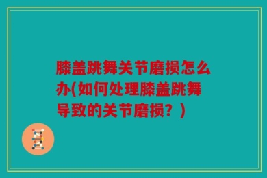 膝盖跳舞关节磨损怎么办(如何处理膝盖跳舞导致的关节磨损？)