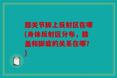 膝关节脚上反射区在哪(身体反射区分布，膝盖和脚底的关系在哪？)