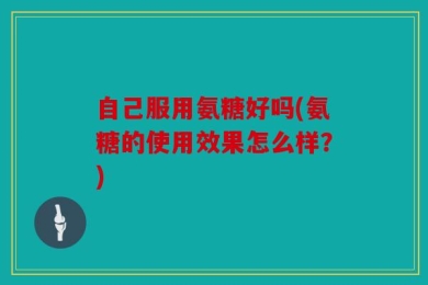 自己服用氨糖好吗(氨糖的使用效果怎么样？)
