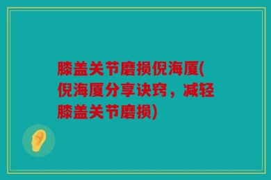 膝盖关节磨损倪海厦(倪海厦分享诀窍，减轻膝盖关节磨损)