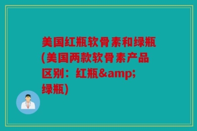 美国红瓶软骨素和绿瓶(美国两款软骨素产品区别：红瓶&绿瓶)