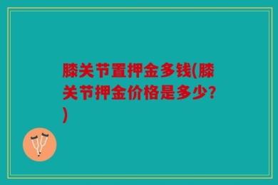膝关节置押金多钱(膝关节押金价格是多少？)
