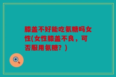 膝盖不好能吃氨糖吗女性(女性膝盖不良，可否服用氨糖？)