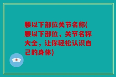 腰以下部位关节名称(腰以下部位，关节名称大全，让你轻松认识自己的身体)