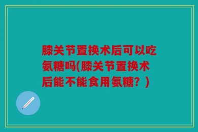 膝关节置换术后可以吃氨糖吗(膝关节置换术后能不能食用氨糖？)