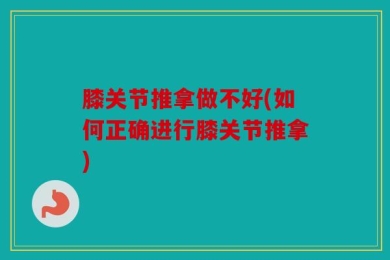 膝关节推拿做不好(如何正确进行膝关节推拿)