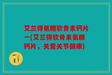 艾兰得氨糖软骨素钙片一(艾兰得软骨素氨糖钙片，关爱关节健康)