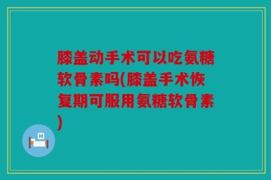 膝盖动手术可以吃氨糖软骨素吗(膝盖手术恢复期可服用氨糖软骨素)