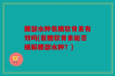 腰部水肿氨糖软骨素有效吗(氨糖软骨素能否缓解腰部水肿？)