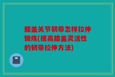 膝盖关节韧带怎样拉伸锻炼(提高膝盖灵活性的韧带拉伸方法)