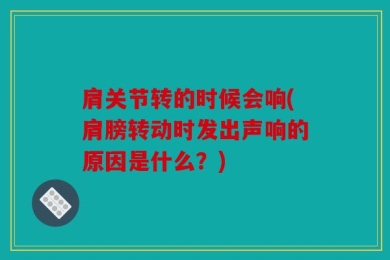 肩关节转的时候会响(肩膀转动时发出声响的原因是什么？)