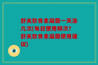 舒关软骨素凝露一天涂几次(每日使用频次？舒关软骨素凝露使用建议)