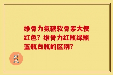 维骨力氨糖软骨素大便红色？维骨力红瓶绿瓶蓝瓶白瓶的区别？
