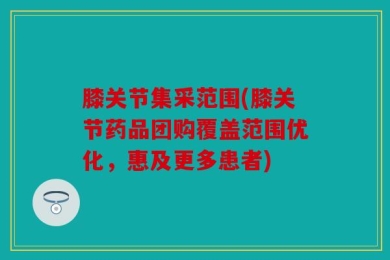 膝关节集采范围(膝关节药品团购覆盖范围优化，惠及更多患者)