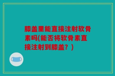 膝盖里能直接注射软骨素吗(能否将软骨素直接注射到膝盖？)