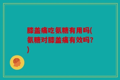 膝盖痛吃氨糖有用吗(氨糖对膝盖痛有效吗？)