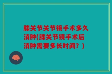 膝关节关节镜手术多久消肿(膝关节镜手术后消肿需要多长时间？)