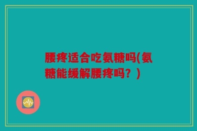 腰疼适合吃氨糖吗(氨糖能缓解腰疼吗？)