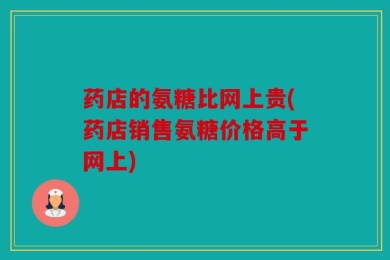 药店的氨糖比网上贵(药店销售氨糖价格高于网上)