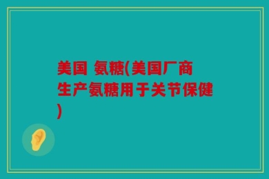 美国 氨糖(美国厂商生产氨糖用于关节保健)