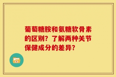 葡萄糖胺和氨糖软骨素的区别？了解两种关节保健成分的差异？