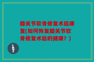膝关节软骨修复术后康复(如何恢复膝关节软骨修复术后的健康？)