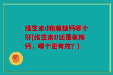 维生素d和氨糖钙哪个好(维生素D还是氨糖钙，哪个更有效？)