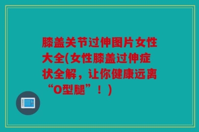 膝盖关节过伸图片女性大全(女性膝盖过伸症状全解，让你健康远离“O型腿”！)