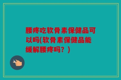 腰疼吃软骨素保健品可以吗(软骨素保健品能缓解腰疼吗？)