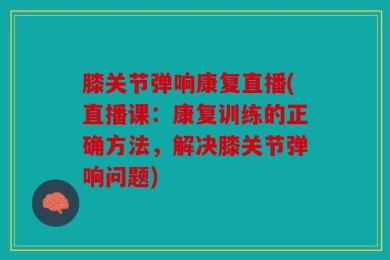 膝关节弹响康复直播(直播课：康复训练的正确方法，解决膝关节弹响问题)