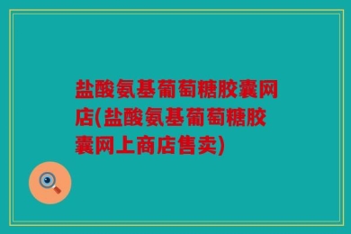 盐酸氨基葡萄糖胶囊网店(盐酸氨基葡萄糖胶囊网上商店售卖)