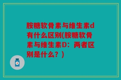 胺糖软骨素与维生素d有什么区别(胺糖软骨素与维生素D：两者区别是什么？)