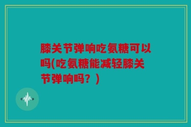 膝关节弹响吃氨糖可以吗(吃氨糖能减轻膝关节弹响吗？)