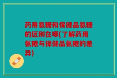 药用氨糖和保健品氨糖的区别在哪(了解药用氨糖与保健品氨糖的差异)