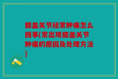 膝盖关节经常肿痛怎么回事(常出现膝盖关节肿痛的原因及处理方法)
