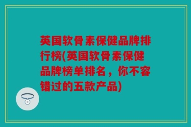 英国软骨素保健品牌排行榜(英国软骨素保健品牌榜单排名，你不容错过的五款产品)