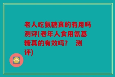 老人吃氨糖真的有用吗测评(老年人食用氨基糖真的有效吗？  测评)