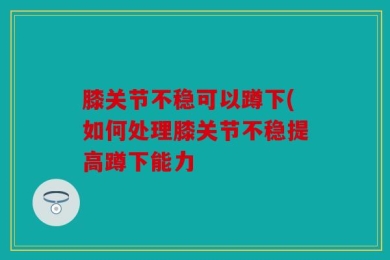 膝关节不稳可以蹲下(如何处理膝关节不稳提高蹲下能力