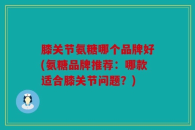 膝关节氨糖哪个品牌好(氨糖品牌推荐：哪款适合膝关节问题？)
