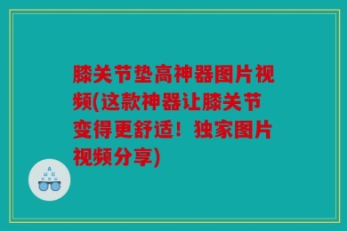 膝关节垫高神器图片视频(这款神器让膝关节变得更舒适！独家图片视频分享)