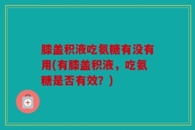 膝盖积液吃氨糖有没有用(有膝盖积液，吃氨糖是否有效？)