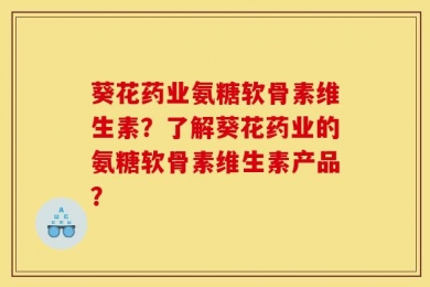 葵花药业氨糖软骨素维生素？了解葵花药业的氨糖软骨素维生素产品？