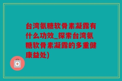 台湾氨糖软骨素凝露有什么功效_探索台湾氨糖软骨素凝露的多重健康益处)