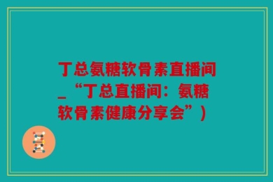 丁总氨糖软骨素直播间_“丁总直播间：氨糖软骨素健康分享会”)