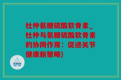 杜仲氨糖硫酸软骨素_杜仲与氨糖硫酸软骨素的协同作用：促进关节健康新策略)