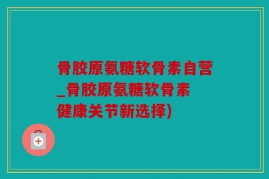 骨胶原氨糖软骨素自营_骨胶原氨糖软骨素 健康关节新选择)