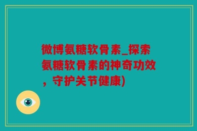 微博氨糖软骨素_探索氨糖软骨素的神奇功效，守护关节健康)