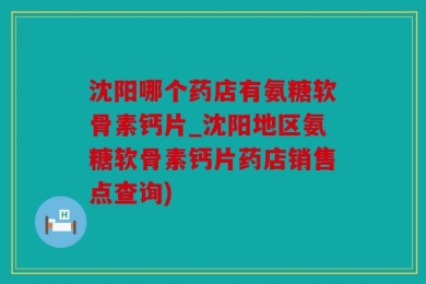 沈阳哪个药店有氨糖软骨素钙片_沈阳地区氨糖软骨素钙片药店销售点查询)