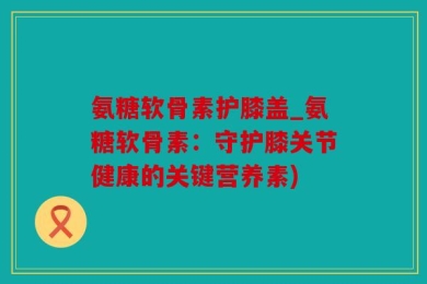 氨糖软骨素护膝盖_氨糖软骨素：守护膝关节健康的关键营养素)