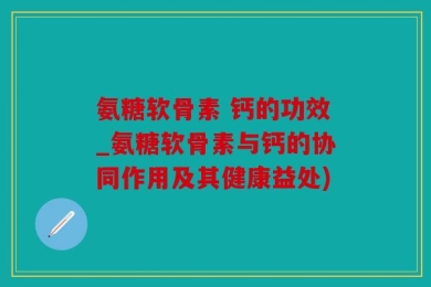 氨糖软骨素 钙的功效_氨糖软骨素与钙的协同作用及其健康益处)